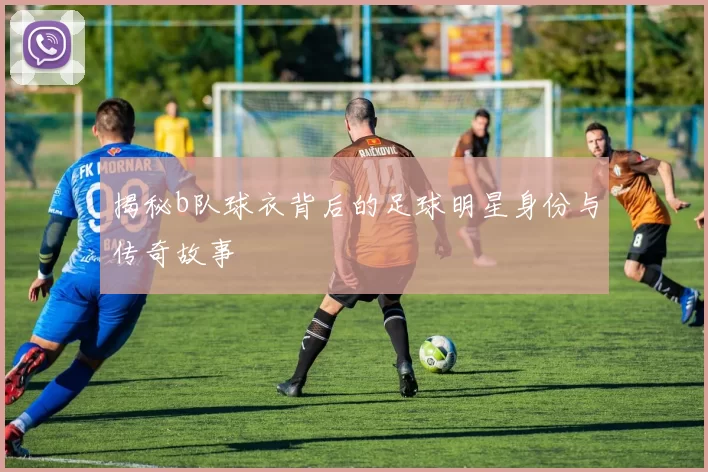 揭秘b队球衣背后的足球明星身份与传奇故事