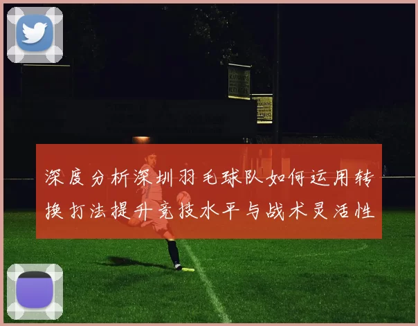 深度分析深圳羽毛球队如何运用转换打法提升竞技水平与战术灵活性