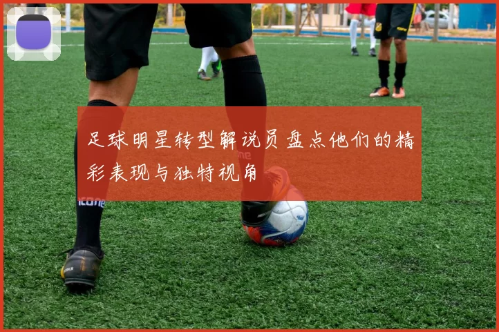 足球明星转型解说员盘点他们的精彩表现与独特视角