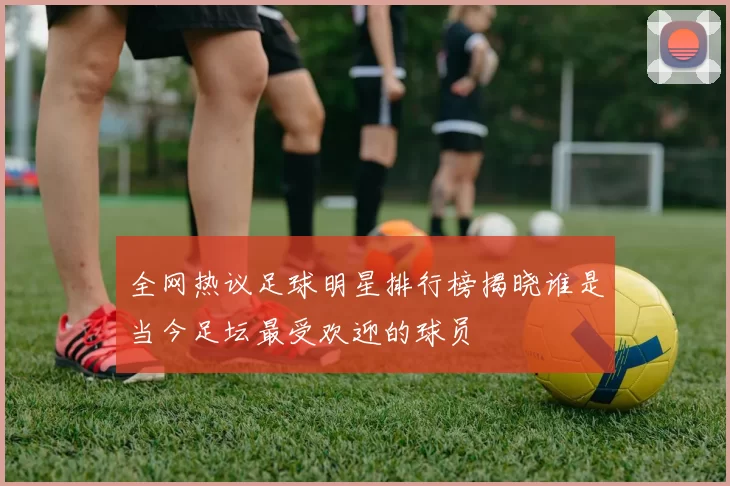 全网热议足球明星排行榜揭晓谁是当今足坛最受欢迎的球员