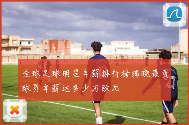 全球足球明星年薪排行榜揭晓最贵球员年薪达多少万欧元