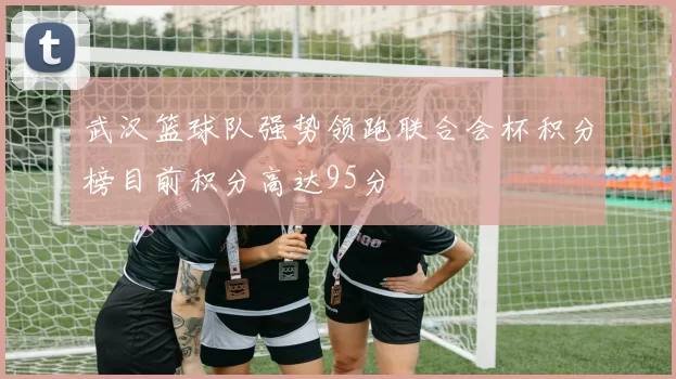 武汉篮球队强势领跑联合会杯积分榜目前积分高达95分