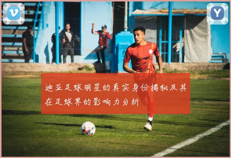 迪亚足球明星的真实身份揭秘及其在足球界的影响力分析