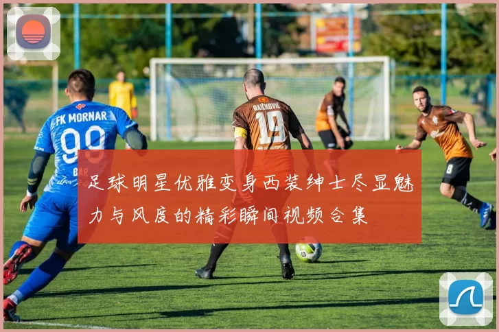 足球明星优雅变身西装绅士尽显魅力与风度的精彩瞬间视频合集
