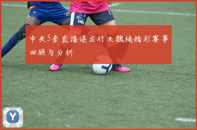 中央5套直播谌龙对决魏楠精彩赛事回顾与分析
