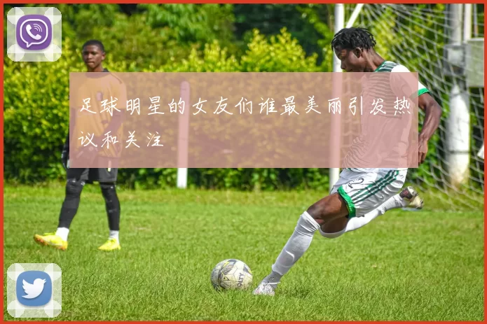 足球明星的女友们谁最美丽引发热议和关注