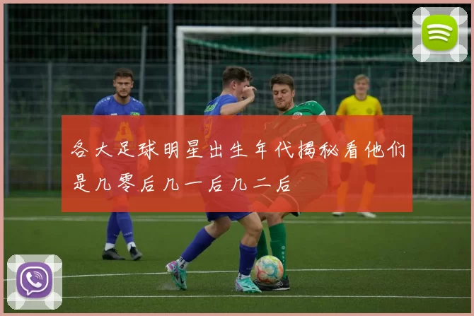 各大足球明星出生年代揭秘看他们是几零后几一后几二后