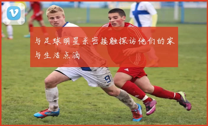 与足球明星亲密接触探访他们的家与生活点滴