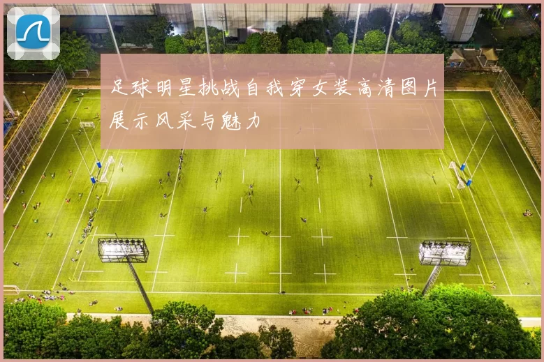 足球明星挑战自我穿女装高清图片展示风采与魅力
