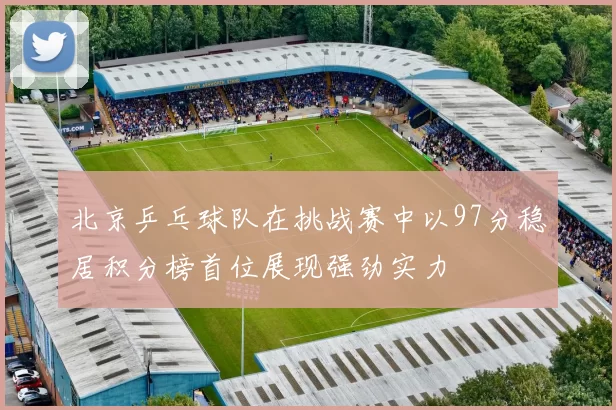 北京乒乓球队在挑战赛中以97分稳居积分榜首位展现强劲实力