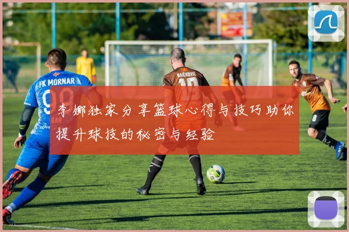 李娜独家分享篮球心得与技巧助你提升球技的秘密与经验